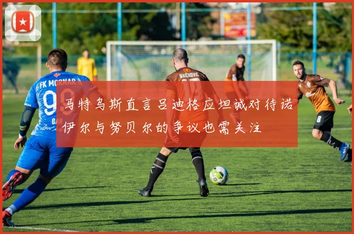 马特乌斯直言吕迪格应坦诚对待诺伊尔与努贝尔的争议也需关注