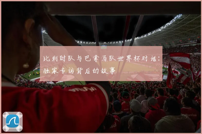 比利时队与巴拿马队世界杯对话：独家专访背后的故事