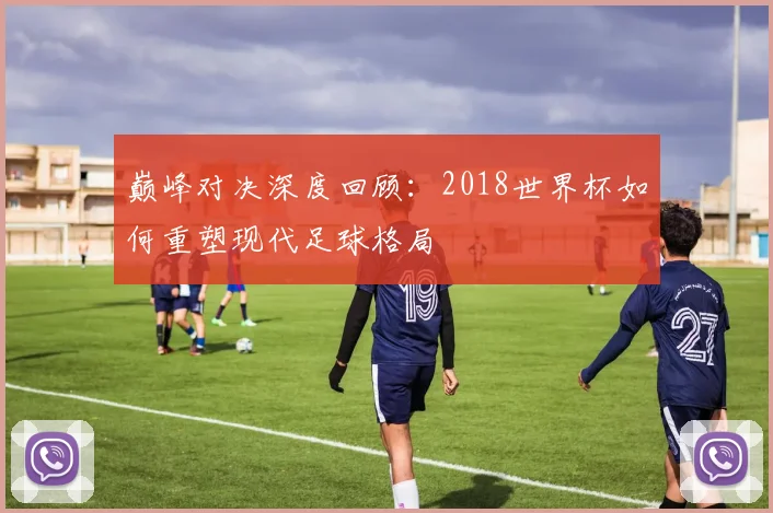 巅峰对决深度回顾：2018世界杯如何重塑现代足球格局