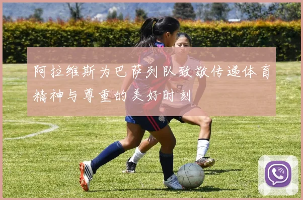 阿拉维斯为巴萨列队致敬传递体育精神与尊重的美好时刻