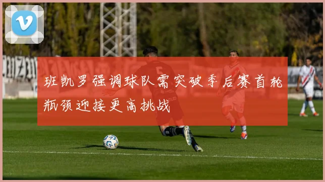 班凯罗强调球队需突破季后赛首轮瓶颈迎接更高挑战
