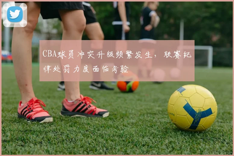 CBA球员冲突升级频繁发生，联赛纪律处罚力度面临考验